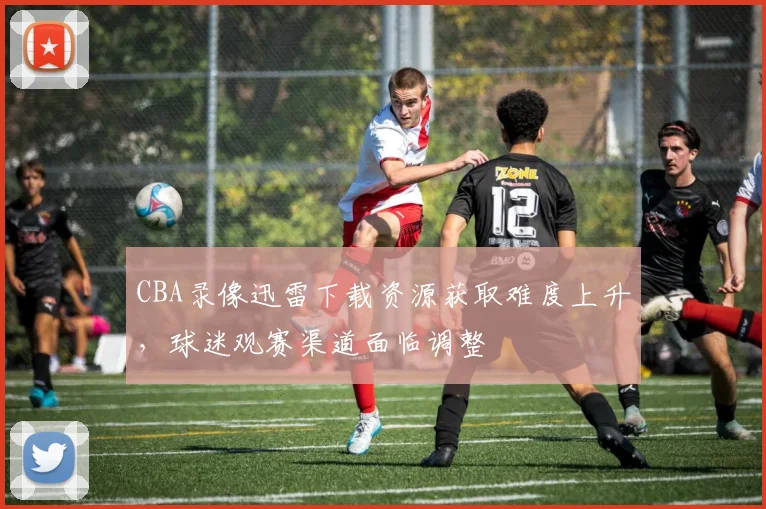 CBA录像迅雷下载资源获取难度上升,球迷观赛渠道面临调整