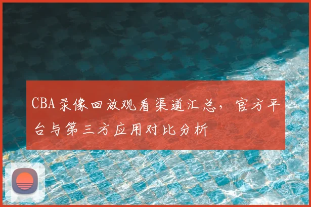 CBA录像回放观看渠道汇总,官方平台与第三方应用对比分析