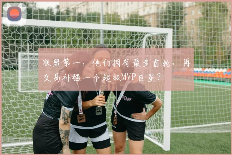 联盟第一,他们拥有最多首轮,再交易补强一个超级MVP巨星?