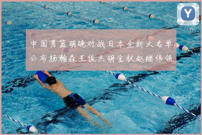 中国男篮明晚对战日本全新大名单公布杨瀚森王俊杰胡金秋赵继伟领衔出战
