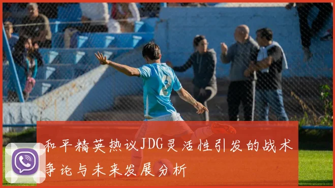 和平精英热议JDG灵活性引发的战术争论与未来发展分析