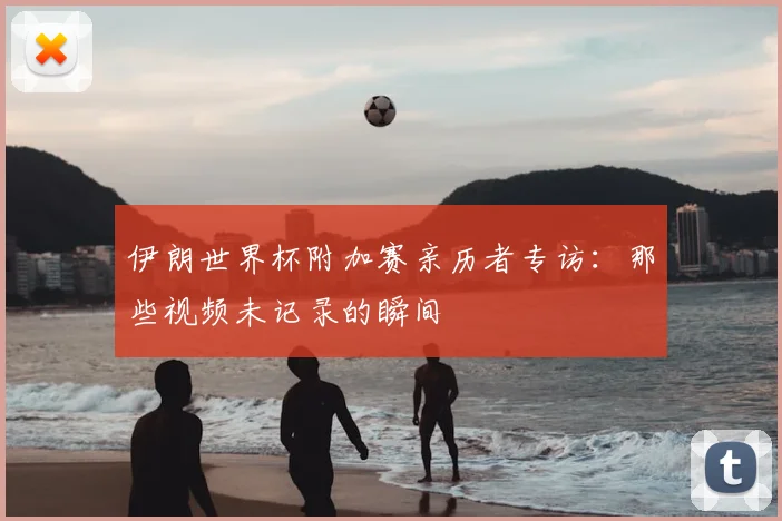 伊朗世界杯附加赛亲历者专访:那些视频未记录的瞬间