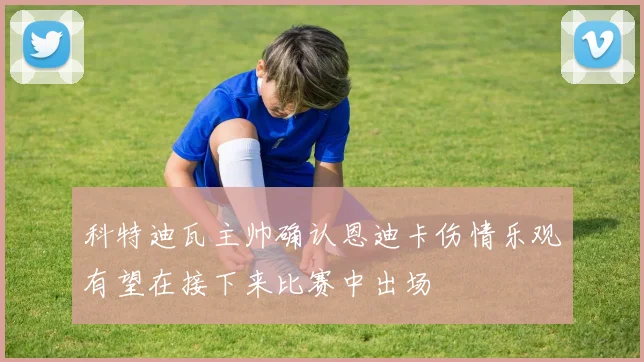 科特迪瓦主帅确认恩迪卡伤情乐观有望在接下来比赛中出场