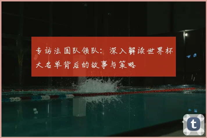 专访法国队领队：深入解读世界杯大名单背后的故事与策略