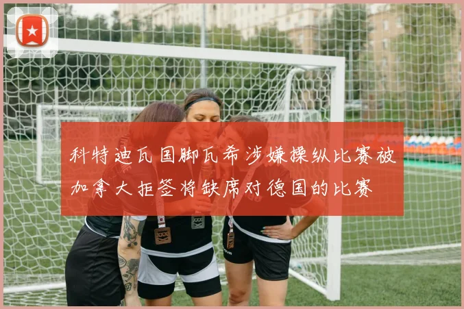 科特迪瓦国脚瓦希涉嫌操纵比赛被加拿大拒签将缺席对德国的比赛