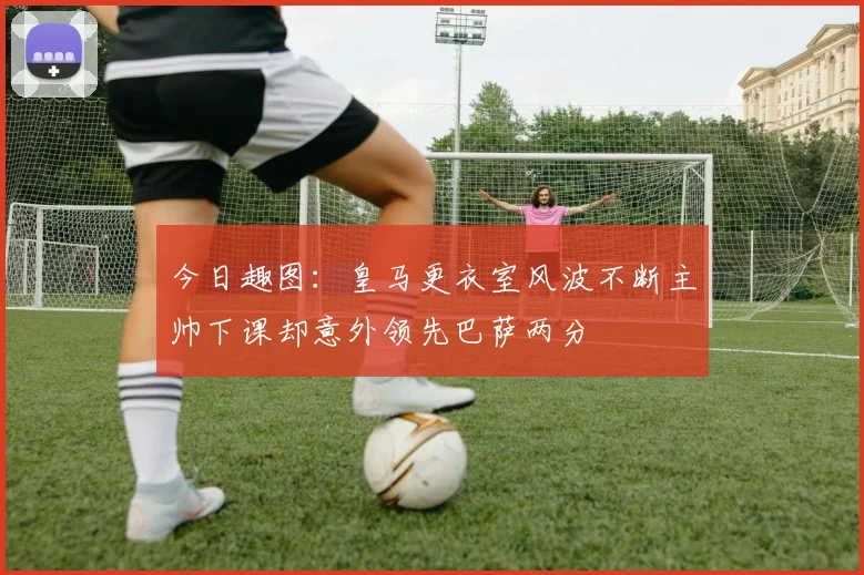 今日趣图：皇马更衣室风波不断主帅下课却意外领先巴萨两分