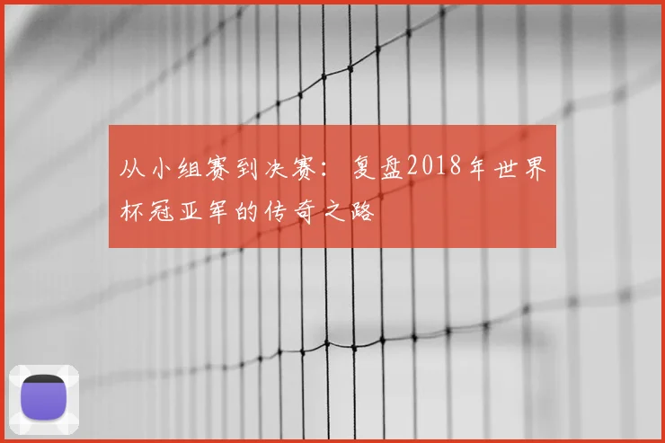 从小组赛到决赛：复盘2018年世界杯冠亚军的传奇之路