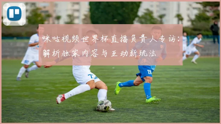 咪咕视频世界杯直播负责人专访：解析独家内容与互动新玩法