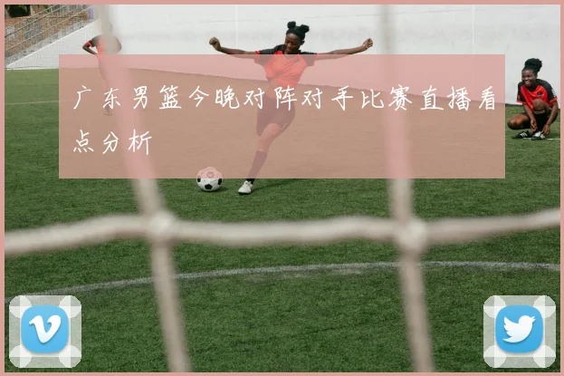广东男篮今晚对阵对手比赛直播看点分析