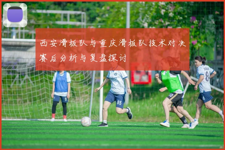 西安滑板队与重庆滑板队技术对决赛后分析与复盘探讨