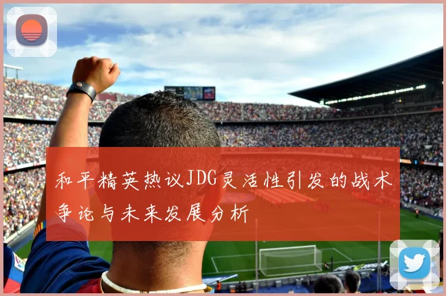 和平精英热议JDG灵活性引发的战术争论与未来发展分析