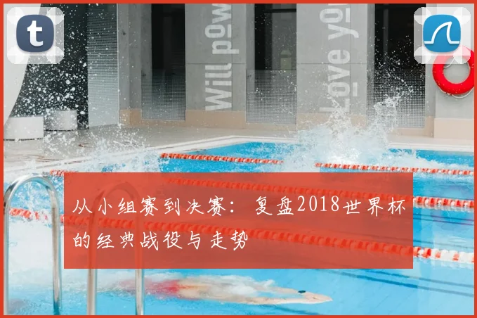 从小组赛到决赛：复盘2018世界杯的经典战役与走势