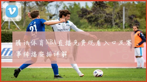 腾讯体育NBA直播免费观看入口及赛事转播安排详解