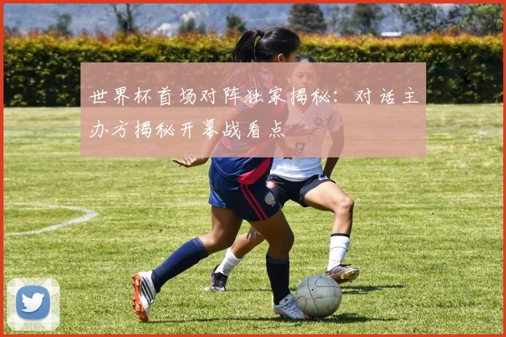 世界杯首场对阵独家揭秘：对话主办方揭秘开幕战看点