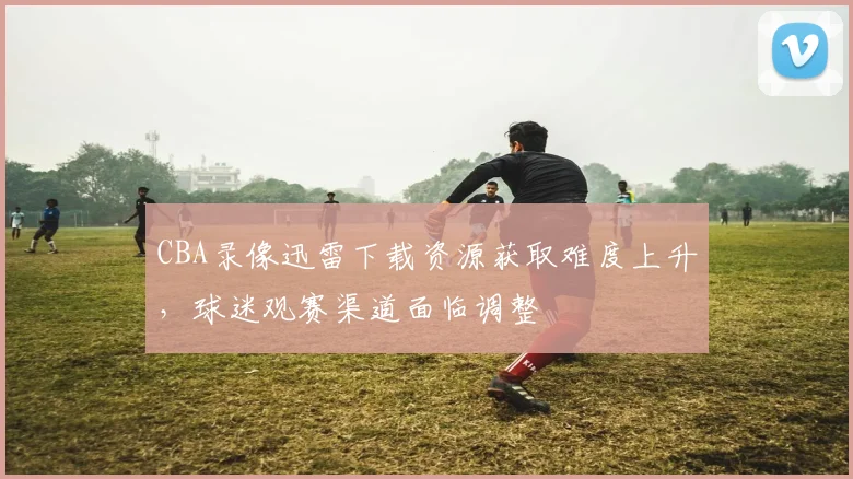 CBA录像迅雷下载资源获取难度上升,球迷观赛渠道面临调整