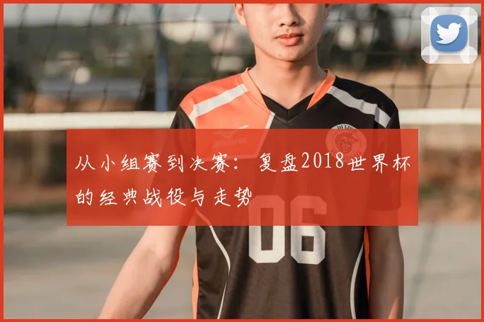 从小组赛到决赛：复盘2018世界杯的经典战役与走势