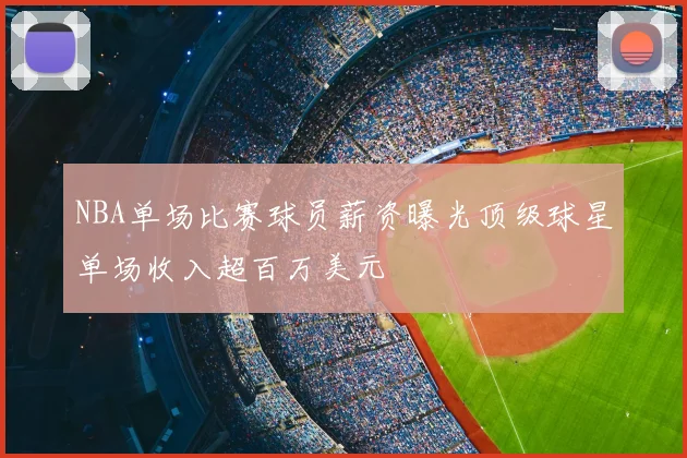 NBA单场比赛球员薪资曝光顶级球星单场收入超百万美元