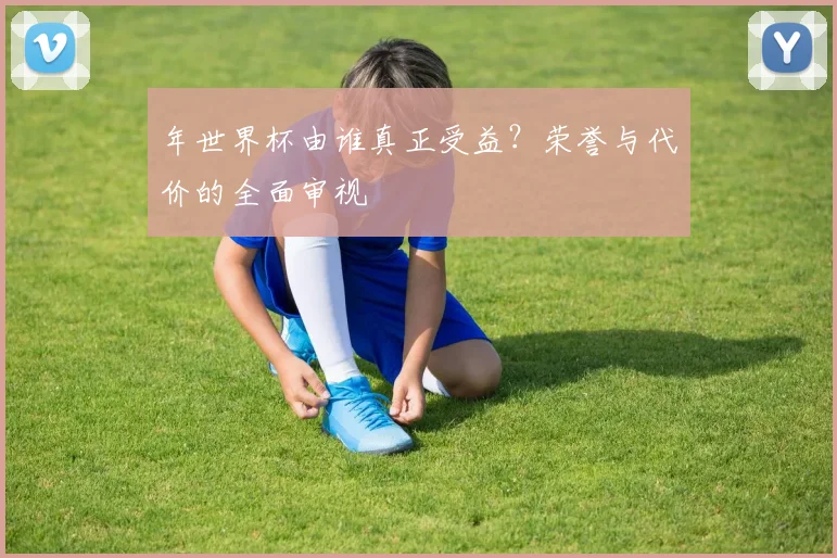 年世界杯由谁真正受益?荣誉与代价的全面审视