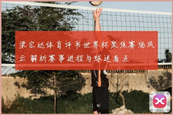 梁宏达体育评书世界杯聚焦赛场风云 解析赛事进程与球迷看点