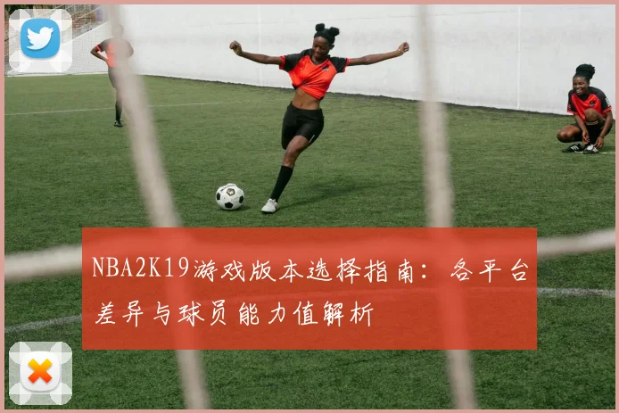 NBA2K19游戏版本选择指南：各平台差异与球员能力值解析