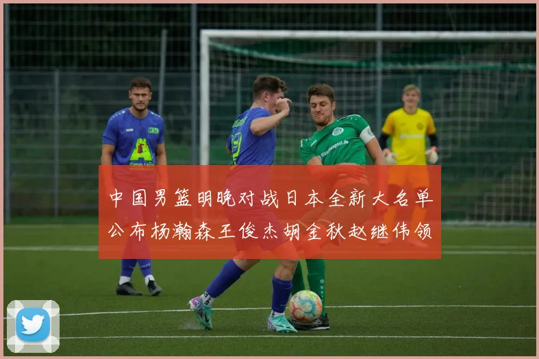 中国男篮明晚对战日本全新大名单公布杨瀚森王俊杰胡金秋赵继伟领衔出战
