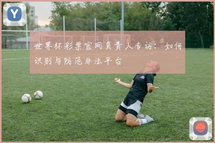 世界杯彩票官网负责人专访：如何识别与防范非法平台