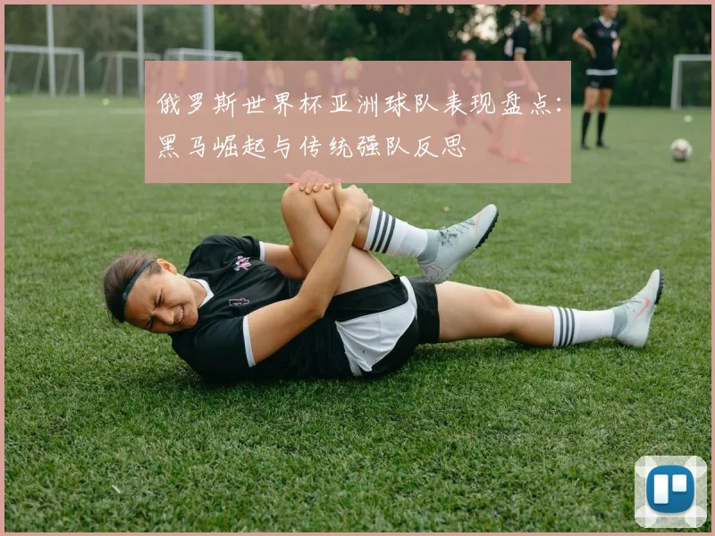 俄罗斯世界杯亚洲球队表现盘点：黑马崛起与传统强队反思