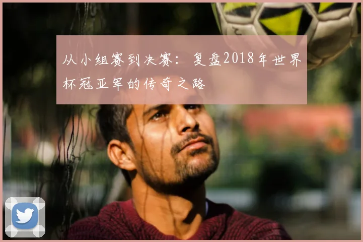 从小组赛到决赛：复盘2018年世界杯冠亚军的传奇之路