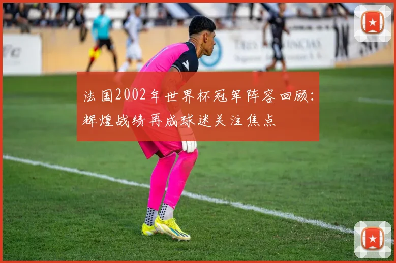 法国2002年世界杯冠军阵容回顾：辉煌战绩再成球迷关注焦点