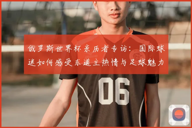 俄罗斯世界杯亲历者专访：国际球迷如何感受东道主热情与足球魅力