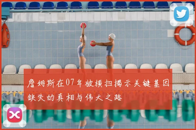 詹姆斯在07年被横扫揭示关键基因缺失的真相与伟大之路