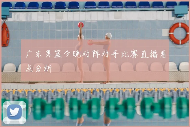 广东男篮今晚对阵对手比赛直播看点分析
