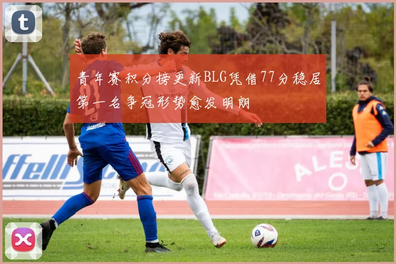 青年赛积分榜更新BLG凭借77分稳居第一名争冠形势愈发明朗