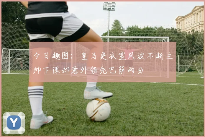 今日趣图:皇马更衣室风波不断主帅下课却意外领先巴萨两分