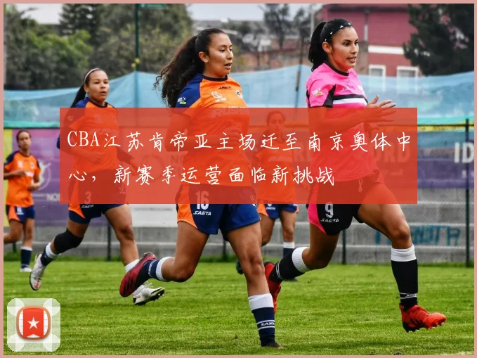 CBA江苏肯帝亚主场迁至南京奥体中心，新赛季运营面临新挑战