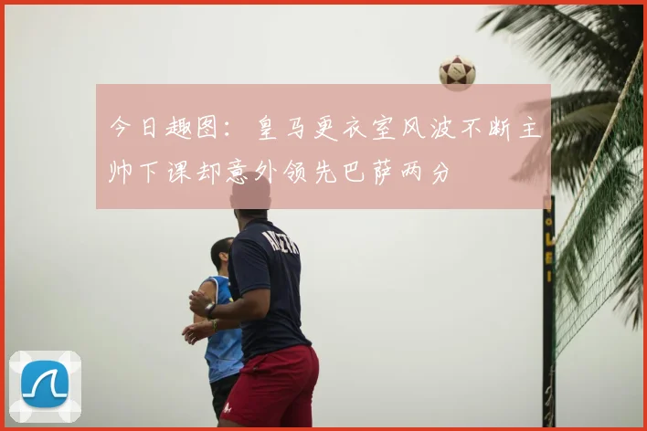 今日趣图：皇马更衣室风波不断主帅下课却意外领先巴萨两分