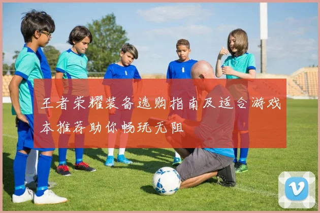 王者荣耀装备选购指南及适合游戏本推荐助你畅玩无阻