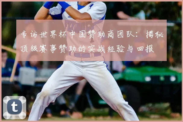 专访世界杯中国赞助商团队:揭秘顶级赛事赞助的实战经验与回报