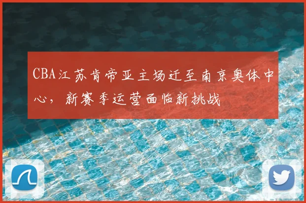 CBA江苏肯帝亚主场迁至南京奥体中心，新赛季运营面临新挑战