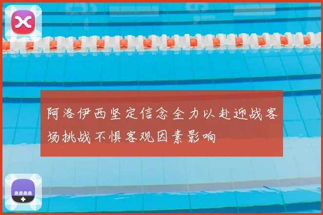 阿洛伊西坚定信念全力以赴迎战客场挑战不惧客观因素影响