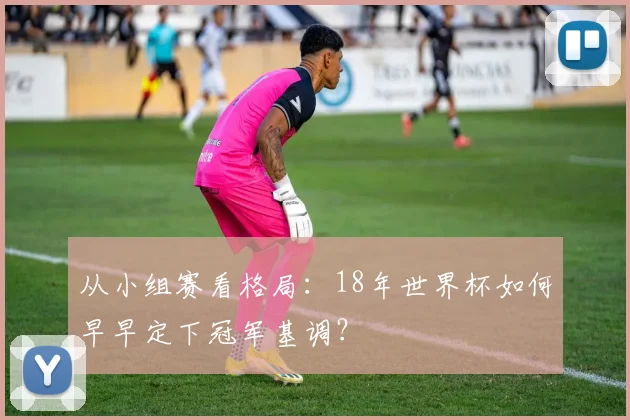 从小组赛看格局：18年世界杯如何早早定下冠军基调？