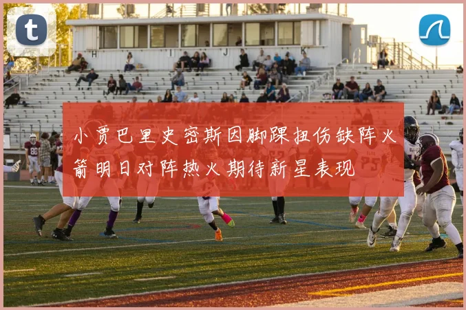 小贾巴里史密斯因脚踝扭伤缺阵火箭明日对阵热火期待新星表现