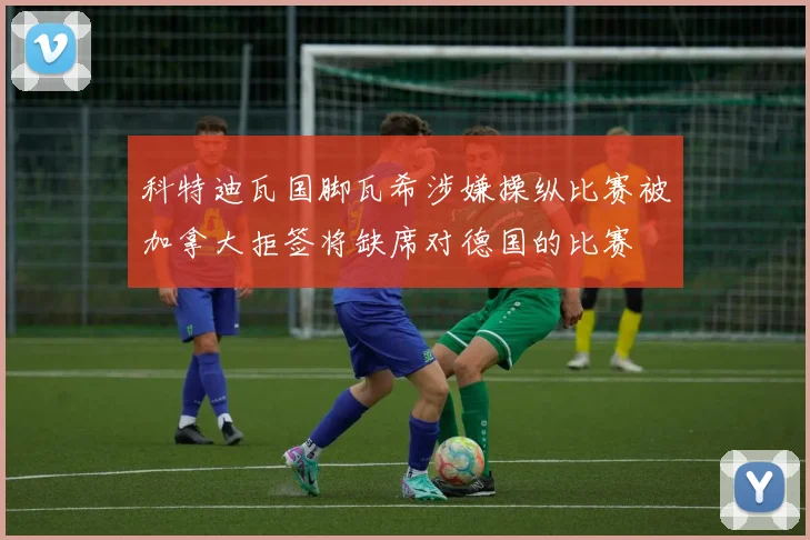 科特迪瓦国脚瓦希涉嫌操纵比赛被加拿大拒签将缺席对德国的比赛