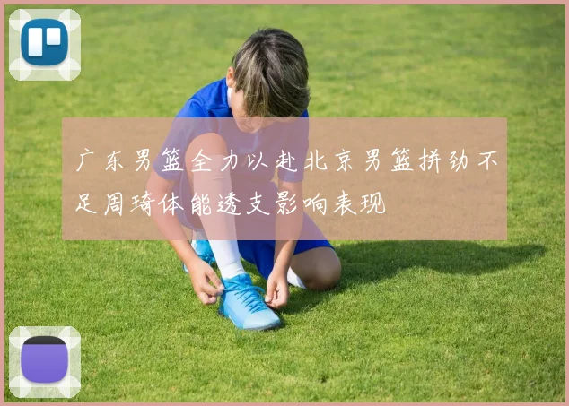 广东男篮全力以赴北京男篮拼劲不足周琦体能透支影响表现