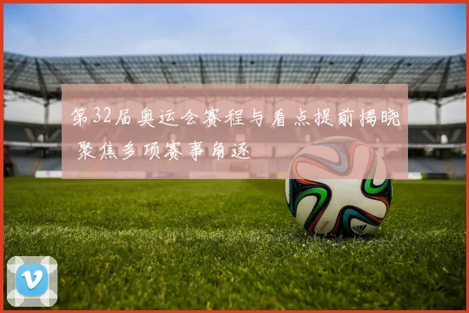第32届奥运会赛程与看点提前揭晓 聚焦多项赛事角逐