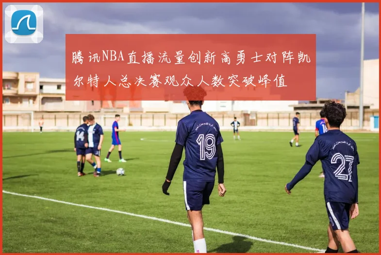 腾讯NBA直播流量创新高勇士对阵凯尔特人总决赛观众人数突破峰值