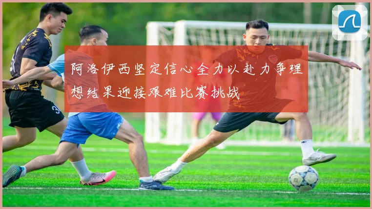 阿洛伊西坚定信心全力以赴力争理想结果迎接艰难比赛挑战