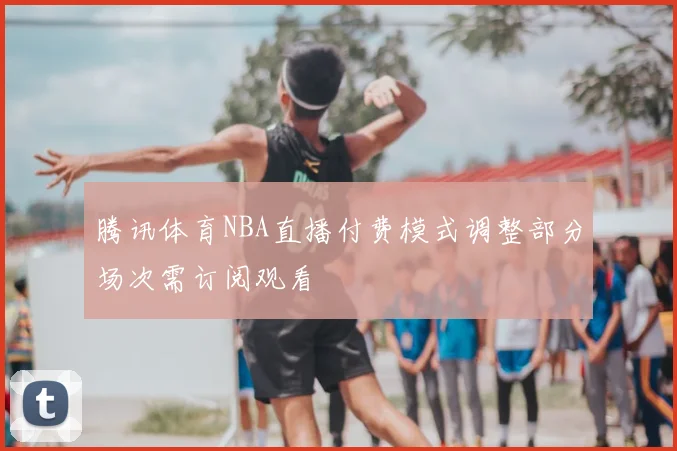 腾讯体育NBA直播付费模式调整部分场次需订阅观看
