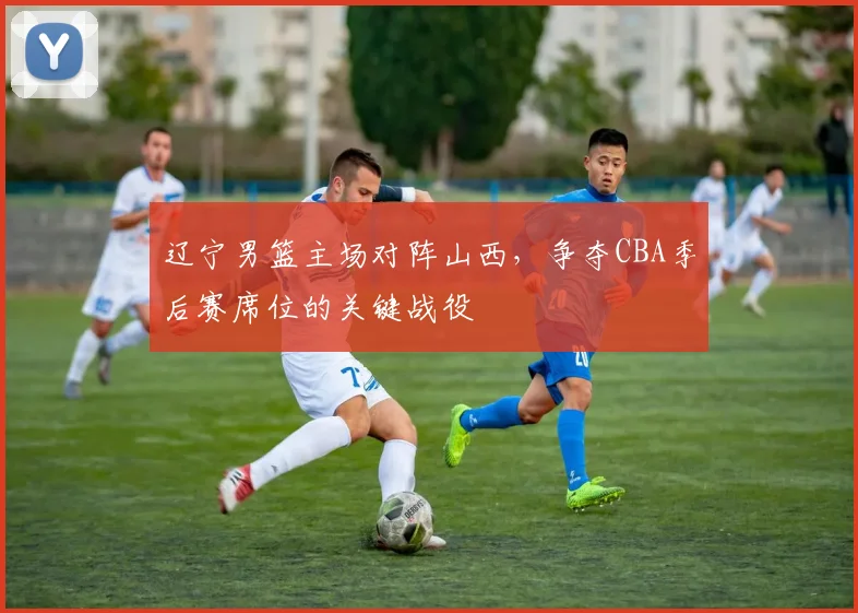 辽宁男篮主场对阵山西，争夺CBA季后赛席位的关键战役