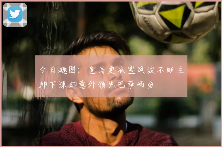今日趣图:皇马更衣室风波不断主帅下课却意外领先巴萨两分